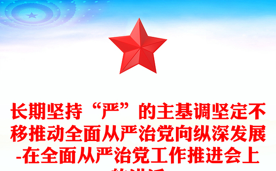 长期坚持“严”的主基调坚定不移推动全面从严治党向纵深发展-在全面从严治党工作推进会上的讲话