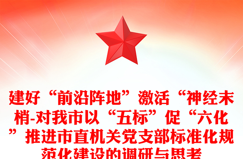 建好“前沿阵地”激活“神经末梢-对我市以“五标”促“六化”推进市直机关党支部标准化规范化建设的调研与思考