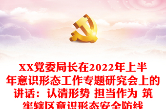 XX党委局长在2022年上半年意识形态工作专题研究会上的讲话：认清形势 担当作为 筑牢辖区意识形态安全防线