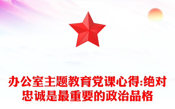 办公室主题教育党课心得:绝对忠诚是最重要的政治品格