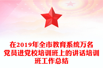 在2019年全市教育系统万名党员进党校培训班上的讲话培训班工作总结