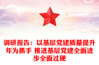 调研报告：以基层党建质量提升年为抓手 推进基层党建全面进步全面过硬