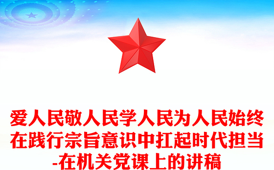 爱人民敬人民学人民为人民始终在践行宗旨意识中扛起时代担当-在机关党课上的讲稿