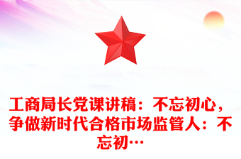 工商局长党课讲稿：不忘初心，争做新时代合格市场监管人：不忘初…