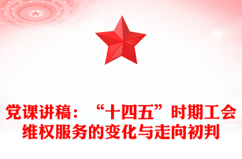 党课讲稿：“十四五”时期工会维权服务的变化与走向初判