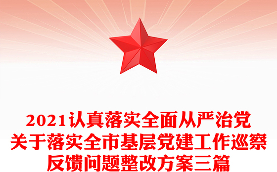 2021认真落实全面从严治党关于落实全市基层党建工作巡察反馈问题整改方案三篇