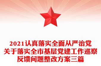 2021认真落实全面从严治党关于落实全市基层党建工作巡察反馈问题整改方案三篇