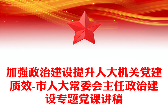 加强政治建设提升人大机关党建质效-市人大常委会主任政治建设专题党课讲稿
