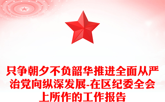 只争朝夕不负韶华推进全面从严治党向纵深发展-在区纪委全会上所作的工作报告