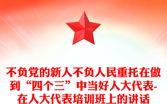 不负党的新人不负人民重托在做到“四个三”中当好人大代表-在人大代表培训班上的讲话