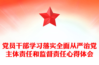 党员干部学习落实全面从严治党主体责任和监督责任心得体会