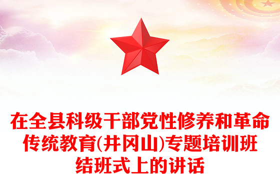 在全县科级干部党性修养和革命传统教育(井冈山)专题培训班结班式上的讲话