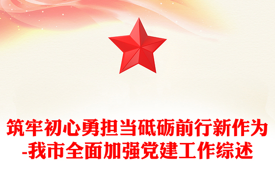 筑牢初心勇担当砥砺前行新作为-我市全面加强党建工作综述