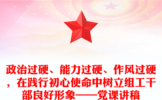 政治过硬、能力过硬、作风过硬，在践行初心使命中树立组工干部良好形象——党课讲稿