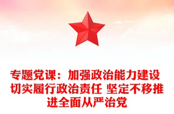 专题党课：加强政治能力建设 切实履行政治责任 坚定不移推进全面从严治党