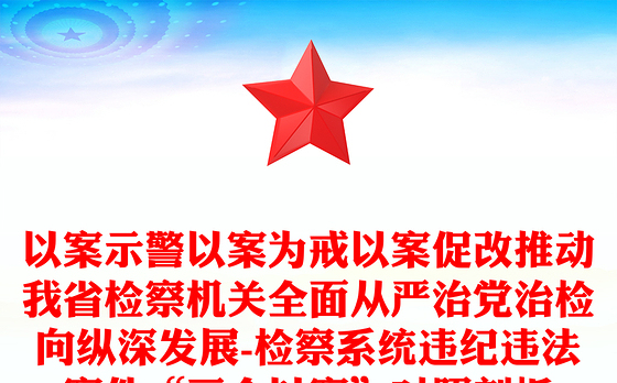 以案示警以案为戒以案促改推动我省检察机关全面从严治党治检向纵深发展-检察系统违纪违法案件“三个以案”对照剖析