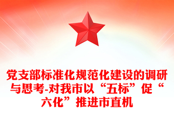 党支部标准化规范化建设的调研与思考-对我市以“五标”促“六化”推进市直机