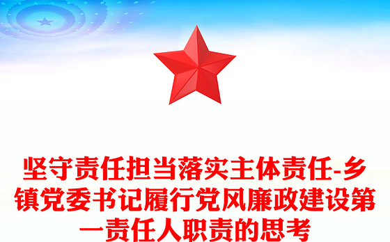 坚守责任担当落实主体责任-乡镇党委书记履行党风廉政建设第一责任人职责的思考