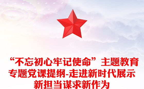 “不忘初心牢记使命”主题教育专题党课提纲-走进新时代展示新担当谋求新作为