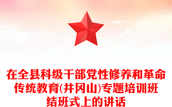 在全县科级干部党性修养和革命传统教育(井冈山)专题培训班结班式上的讲话