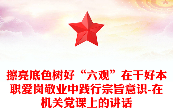 擦亮底色树好“六观”在干好本职爱岗敬业中践行宗旨意识-在机关党课上的讲话