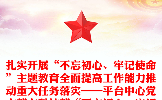 扎实开展“不忘初心、牢记使命”主题教育全面提高工作能力推动重大任务落实——平台中心党支部在科技部“不忘初心、牢记使命”庆祝建党98周年主题党日活动上的交流发言