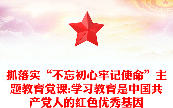 抓落实“不忘初心牢记使命”主题教育党课:学习教育是中国共产党人的红色优秀基因