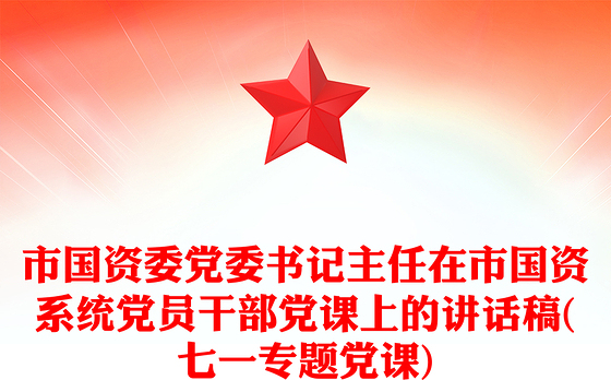 市国资委党委书记主任在市国资系统党员干部党课上的讲话稿(七一专题党课)