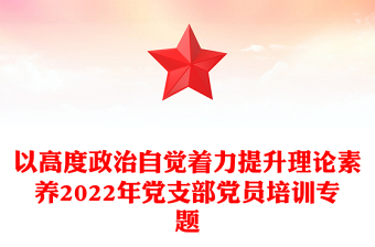 以高度政治自觉着力提升理论素养2022年党支部党员培训专题