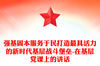 强基固本服务于民打造最具活力的新时代基层战斗堡垒-在基层党课上的讲话