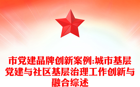 市党建品牌创新案例:城市基层党建与社区基层治理工作创新与融合综述